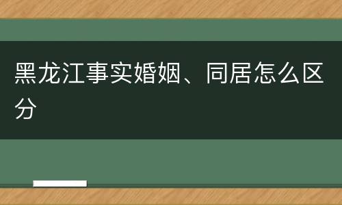 黑龙江事实婚姻、同居怎么区分