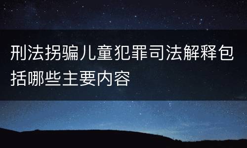刑法拐骗儿童犯罪司法解释包括哪些主要内容