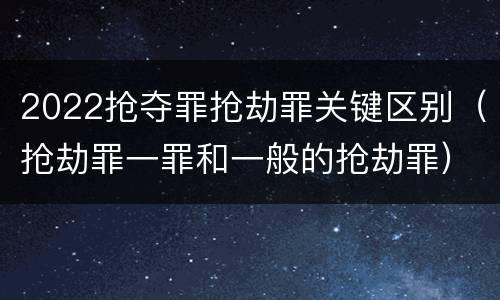 2022抢夺罪抢劫罪关键区别（抢劫罪一罪和一般的抢劫罪）