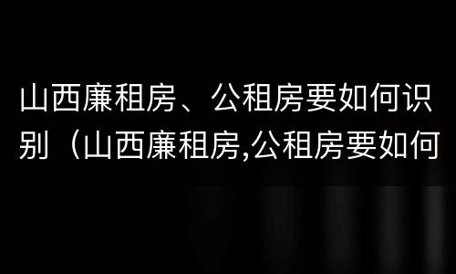 山西廉租房、公租房要如何识别（山西廉租房,公租房要如何识别真假）