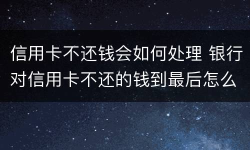 信用卡不还钱会如何处理 银行对信用卡不还的钱到最后怎么处理