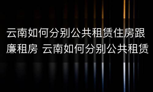 云南如何分别公共租赁住房跟廉租房 云南如何分别公共租赁住房跟廉租房呢