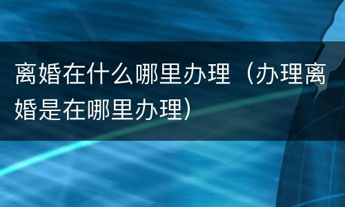 离婚在什么哪里办理（办理离婚是在哪里办理）