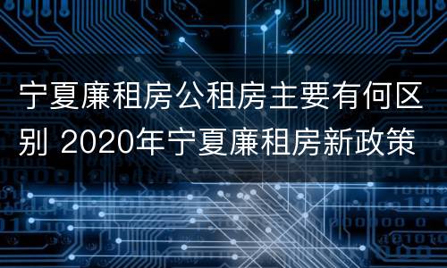 宁夏廉租房公租房主要有何区别 2020年宁夏廉租房新政策