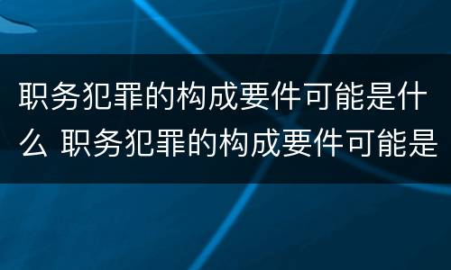 职务犯罪的构成要件可能是什么 职务犯罪的构成要件可能是什么