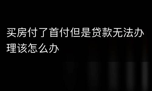 买房付了首付但是贷款无法办理该怎么办