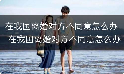 在我国离婚对方不同意怎么办 在我国离婚对方不同意怎么办呢