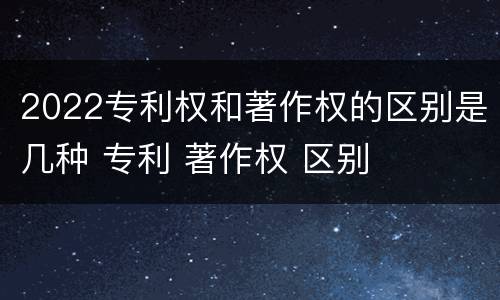 2022专利权和著作权的区别是几种 专利 著作权 区别