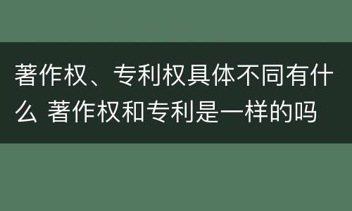 著作权、专利权具体不同有什么 著作权和专利是一样的吗