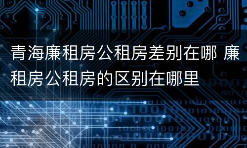青海廉租房公租房差别在哪 廉租房公租房的区别在哪里