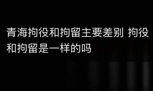青海拘役和拘留主要差别 拘役和拘留是一样的吗