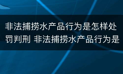 非法捕捞水产品行为是怎样处罚判刑 非法捕捞水产品行为是怎样处罚判刑案例