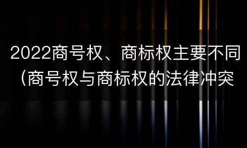 2022商号权、商标权主要不同（商号权与商标权的法律冲突与解决）