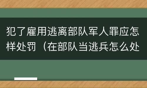 犯了雇用逃离部队军人罪应怎样处罚（在部队当逃兵怎么处罚）