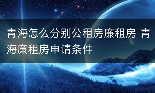 青海怎么分别公租房廉租房 青海廉租房申请条件