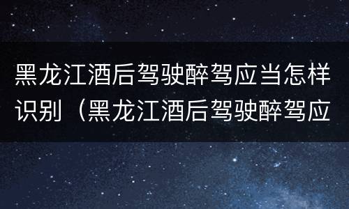黑龙江酒后驾驶醉驾应当怎样识别（黑龙江酒后驾驶醉驾应当怎样识别驾驶证）