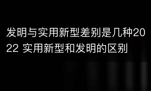 发明与实用新型差别是几种2022 实用新型和发明的区别