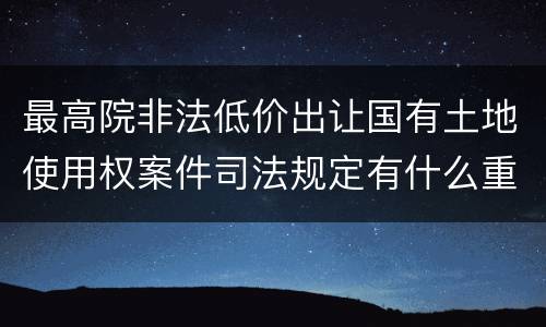 最高院非法低价出让国有土地使用权案件司法规定有什么重要内容