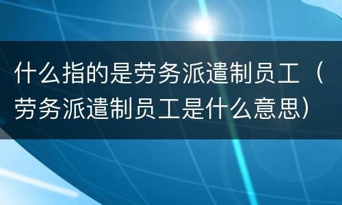 什么指的是劳务派遣制员工（劳务派遣制员工是什么意思）