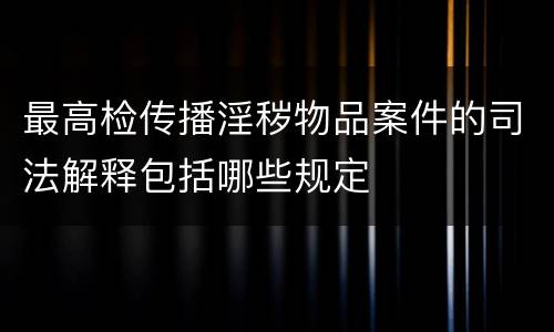 最高检传播淫秽物品案件的司法解释包括哪些规定