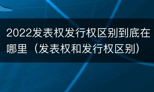 2022发表权发行权区别到底在哪里（发表权和发行权区别）