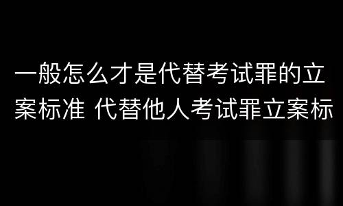 一般怎么才是代替考试罪的立案标准 代替他人考试罪立案标准