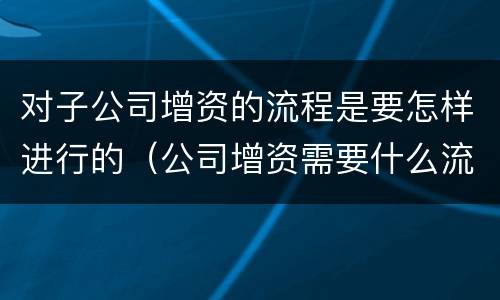 对子公司增资的流程是要怎样进行的（公司增资需要什么流程呢）