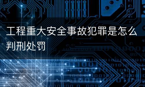 工程重大安全事故犯罪是怎么判刑处罚
