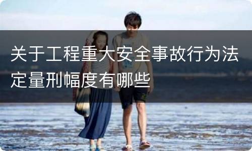 关于工程重大安全事故行为法定量刑幅度有哪些