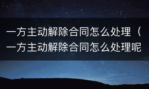 一方主动解除合同怎么处理（一方主动解除合同怎么处理呢）