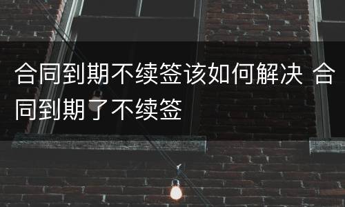 合同到期不续签该如何解决 合同到期了不续签
