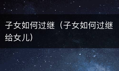 子女如何过继（子女如何过继给女儿）