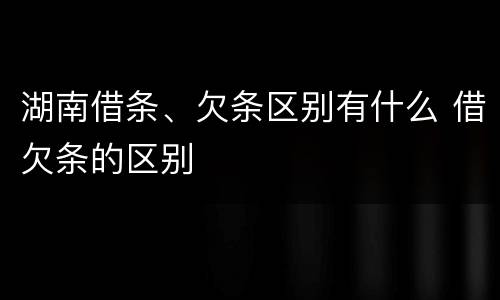 湖南借条、欠条区别有什么 借欠条的区别