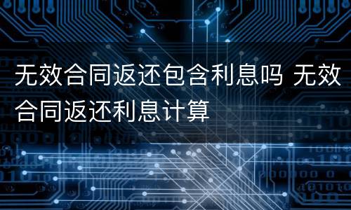 无效合同返还包含利息吗 无效合同返还利息计算