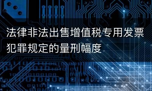 法律非法出售增值税专用发票犯罪规定的量刑幅度