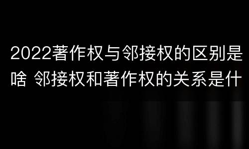 2022著作权与邻接权的区别是啥 邻接权和著作权的关系是什么