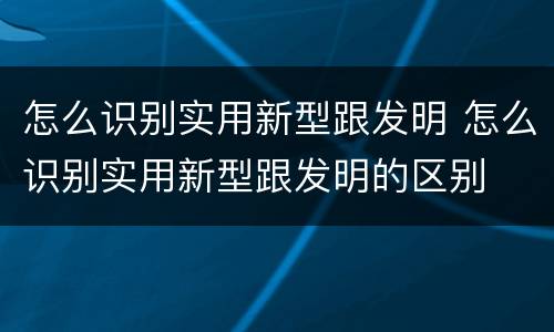 怎么识别实用新型跟发明 怎么识别实用新型跟发明的区别