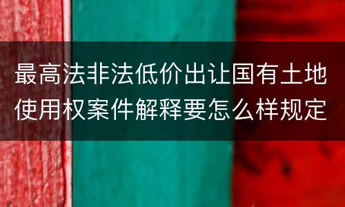 最高法非法低价出让国有土地使用权案件解释要怎么样规定