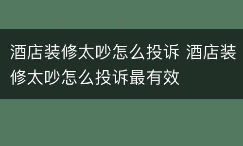 酒店装修太吵怎么投诉 酒店装修太吵怎么投诉最有效