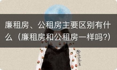 廉租房、公租房主要区别有什么（廉租房和公租房一样吗?）