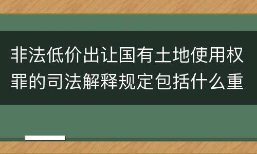 非法低价出让国有土地使用权罪的司法解释规定包括什么重要内容