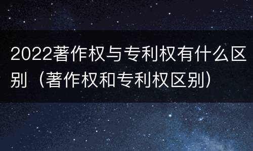 2022著作权与专利权有什么区别（著作权和专利权区别）