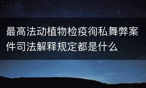 最高法动植物检疫徇私舞弊案件司法解释规定都是什么