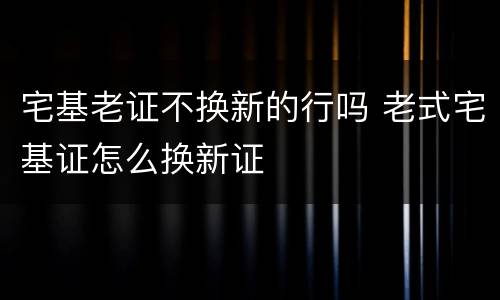 宅基老证不换新的行吗 老式宅基证怎么换新证