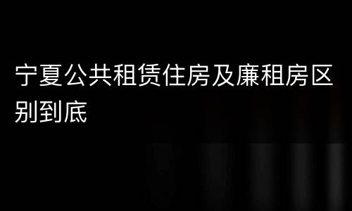 宁夏公共租赁住房及廉租房区别到底