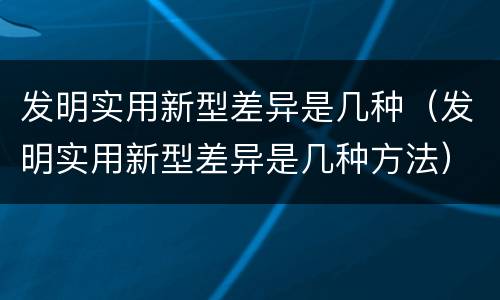 发明实用新型差异是几种（发明实用新型差异是几种方法）