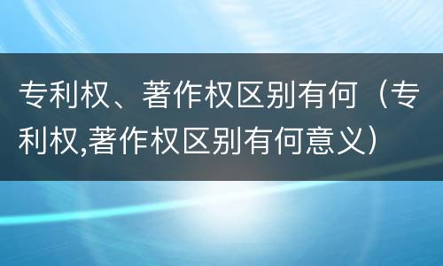 专利权、著作权区别有何（专利权,著作权区别有何意义）