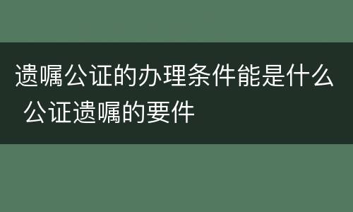遗嘱公证的办理条件能是什么 公证遗嘱的要件