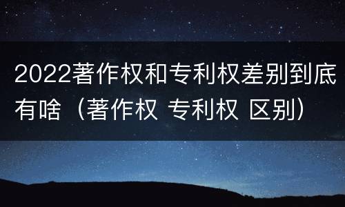 2022著作权和专利权差别到底有啥（著作权 专利权 区别）