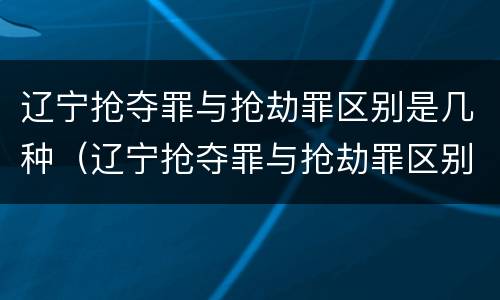 辽宁抢夺罪与抢劫罪区别是几种（辽宁抢夺罪与抢劫罪区别是几种情况）
